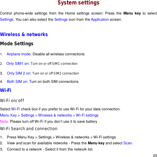                                                                                                                                                                                                  25 System settings Control phone-wide settings from the Home settings screen: Press the  Menu key to select Settings. You can also select the Settings icon from the Application screen.  Wireless &amp; networks Mode Settings 1.  Airplane mode: Disable all wireless connections 2.   Only SIM1 on: Turn on or off SIM1 connection 3.  Only SIM 2 on: Turn on or off SIM2 connection 4.  Both SIM on: Turn on both SIM connections Wi-Fi Wi-Fi on/off Select Wi-Fi check box if you prefer to use Wi-Fi for your data connection. Menu Key &gt; Settings &gt; Wireless &amp; networks &gt; Wi-Fi settings Note: Please turn off Wi-Fi if you don’t use it to save battery Wi-Fi Search and connection 1. Press Menu Key &gt; Settings &gt; Wireless &amp; networks &gt; Wi-Fi settings 2. View and scan for available networks - Press the Menu key and select Scan. 3. Connect to a network - Select it from the network list. 