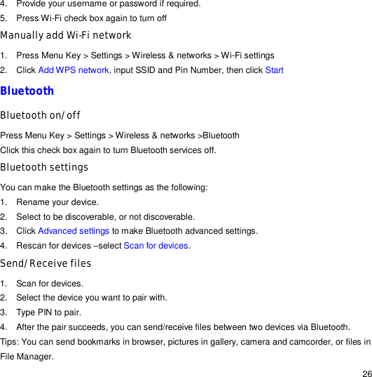                                                                                                                                                                                                  26 4. Provide your username or password if required. 5. Press Wi-Fi check box again to turn off  Manually add Wi-Fi network 1. Press Menu Key &gt; Settings &gt; Wireless &amp; networks &gt; Wi-Fi settings 2. Click Add WPS network, input SSID and Pin Number, then click Start Bluetooth Bluetooth on/off  Press Menu Key &gt; Settings &gt; Wireless &amp; networks &gt;Bluetooth Click this check box again to turn Bluetooth services off. Bluetooth settings  You can make the Bluetooth settings as the following: 1. Rename your device. 2. Select to be discoverable, or not discoverable. 3. Click Advanced settings to make Bluetooth advanced settings. 4. Rescan for devices –select Scan for devices. Send/Receive files 1.  Scan for devices. 2.  Select the device you want to pair with. 3.  Type PIN to pair. 4.  After the pair succeeds, you can send/receive files between two devices via Bluetooth. Tips: You can send bookmarks in browser, pictures in gallery, camera and camcorder, or files in File Manager. 