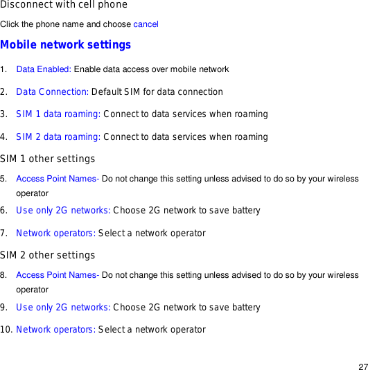                                                                                                                                                                                                  27 Disconnect with cell phone  Click the phone name and choose cancel Mobile network settings 1.  Data Enabled: Enable data access over mobile network 2. Data Connection: Default SIM for data connection 3. SIM 1 data roaming: Connect to data services when roaming 4. SIM 2 data roaming: Connect to data services when roaming SIM 1 other settings 5.  Access Point Names- Do not change this setting unless advised to do so by your wireless operator 6. Use only 2G networks: Choose 2G network to save battery 7. Network operators: Select a network operator SIM 2 other settings 8.  Access Point Names- Do not change this setting unless advised to do so by your wireless operator 9. Use only 2G networks: Choose 2G network to save battery 10. Network operators: Select a network operator 