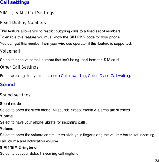                                                                                                                                                                                                  28 Call settings SIM 1 / SIM 2 Call Settings Fixed Dialing Numbers This feature allows you to restrict outgoing calls to a fixed set of numbers. To enable this feature you must know the SIM PIN2 code for your phone. You can get this number from your wireless operator if this feature is supported.  Voicemail  Select to set a voicemail number that isn’t being read from the SIM card. Other Call Settings From selecting this, you can choose Call forwarding, Caller ID and Call waiting. Sound  Sound settings Silent mode Select to open the silent mode. All sounds except media &amp; alarms are silenced. Vibrate Select to have your phone vibrate for incoming calls. Volume  Select to open the volume control, then slide your finger along the volume bar to set incoming call volume and notification volume. SIM 1/SIM 2 ringtone Select to set your default incoming call ringtone. 