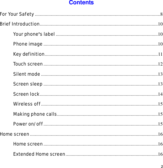                                                                                                                                                                                                  2 Contents For Your Safety......................................................................................................8 Brief Introduction................................................................................................10 Your phone’s label...................................................................................10 Phone image.............................................................................................10 Key definition............................................................................................11 Touch screen.............................................................................................12 Silent mode...............................................................................................13 Screen sleep.............................................................................................13 Screen lock................................................................................................14 Wireless off...............................................................................................15 Making phone calls..................................................................................15 Power on/off.............................................................................................15 Home screen........................................................................................................16 Home screen.............................................................................................16 Extended Home screen...........................................................................16 