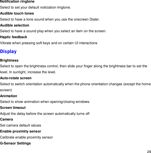                                                                                                                                                                                                  29 Notification ringtone Select to set your default noticiation ringtone. Audible touch tones Select to have a tone sound when you use the onscreen Dialer. Audible selection  Select to have a sound play when you select an item on the screen. Haptic feedback Vibrate when pressing soft keys and on certain UI interactions Display  Brightness Select to open the brightness control, then slide your finger along the brightness bar to set the level. In sunlight, increase the level. Auto-rotate screen Select to switch orientation automatically when the phone orientation changes (except the home screen) Animation Select to show animation when opening/closing windows. Screen timeout Adjust the delay before the screen automatically turns off Camera Set camera default values Enable proximity sensor Calibrate enable proximity sensor G-Sensor Settings 