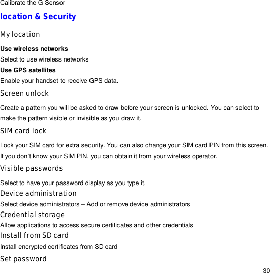                                                                                                                                                                                                  30 Calibrate the G-Sensor location &amp; Security  My location Use wireless networks Select to use wireless networks Use GPS satellites Enable your handset to receive GPS data. Screen unlock Create a pattern you will be asked to draw before your screen is unlocked. You can select to make the pattern visible or invisible as you draw it. SIM card lock  Lock your SIM card for extra security. You can also change your SIM card PIN from this screen. If you don’t know your SIM PIN, you can obtain it from your wireless operator. Visible passwords Select to have your password display as you type it. Device administration Select device administrators – Add or remove device administrators Credential storage Allow applications to access secure certificates and other credentials Install from SD card Install encrypted certificates from SD card Set password 