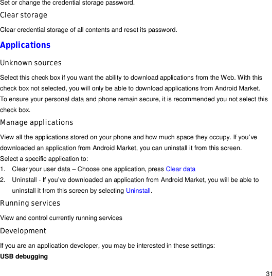                                                                                                                                                                                                  31 Set or change the credential storage password. Clear storage Clear credential storage of all contents and reset its password. Applications   Unknown sources Select this check box if you want the ability to download applications from the Web. With this check box not selected, you will only be able to download applications from Android Market. To ensure your personal data and phone remain secure, it is recommended you not select this check box. Manage applications View all the applications stored on your phone and how much space they occupy. If you’ve downloaded an application from Android Market, you can uninstall it from this screen. Select a specific application to: 1. Clear your user data – Choose one application, press Clear data 2. Uninstall - If you’ve downloaded an application from Android Market, you will be able to uninstall it from this screen by selecting Uninstall. Running services View and control currently running services Development If you are an application developer, you may be interested in these settings: USB debugging  