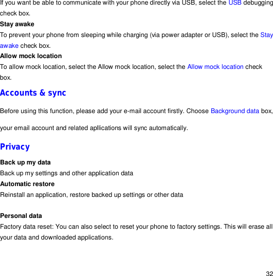                                                                                                                                                                                                  32 If you want be able to communicate with your phone directly via USB, select the USB debugging check box. Stay awake To prevent your phone from sleeping while charging (via power adapter or USB), select the Stay awake check box. Allow mock location To allow mock location, select the Allow mock location, select the Allow mock location check box. Accounts &amp; sync Before using this function, please add your e-mail account firstly. Choose Background data box, your email account and related apllications will sync automatically. Privacy Back up my data Back up my settings and other application data Automatic restore Reinstall an application, restore backed up settings or other data  Personal data Factory data reset: You can also select to reset your phone to factory settings. This will erase all your data and downloaded applications.  