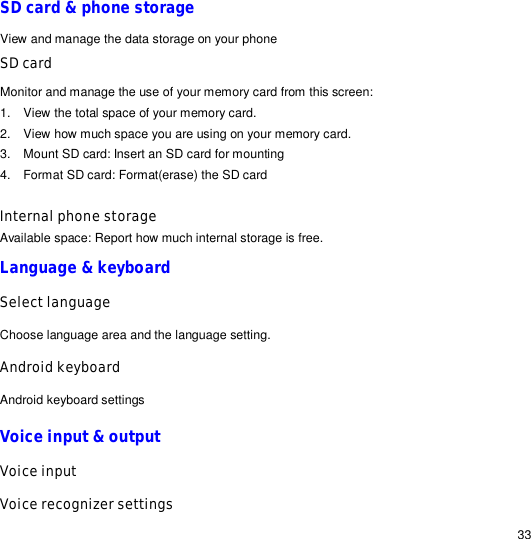                                                                                                                                                                                                  33 SD card &amp; phone storage View and manage the data storage on your phone SD card Monitor and manage the use of your memory card from this screen: 1. View the total space of your memory card. 2. View how much space you are using on your memory card. 3. Mount SD card: Insert an SD card for mounting 4. Format SD card: Format(erase) the SD card  Internal phone storage Available space: Report how much internal storage is free.  Language &amp; keyboard Select language Choose language area and the language setting. Android keyboard Android keyboard settings Voice input &amp; output Voice input Voice recognizer settings 