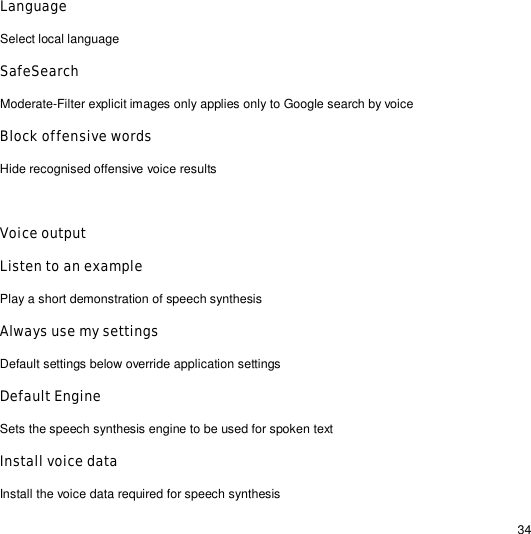                                                                                                                                                                                                  34 Language Select local language SafeSearch Moderate-Filter explicit images only applies only to Google search by voice Block offensive words Hide recognised offensive voice results  Voice output Listen to an example Play a short demonstration of speech synthesis Always use my settings Default settings below override application settings Default Engine Sets the speech synthesis engine to be used for spoken text Install voice data Install the voice data required for speech synthesis 