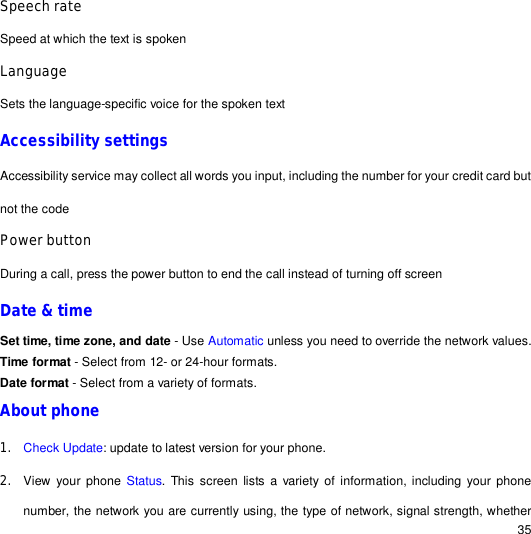                                                                                                                                                                                                  35 Speech rate  Speed at which the text is spoken Language Sets the language-specific voice for the spoken text Accessibility settings Accessibility service may collect all words you input, including the number for your credit card but not the code Power button During a call, press the power button to end the call instead of turning off screen Date &amp; time Set time, time zone, and date - Use Automatic unless you need to override the network values. Time format - Select from 12- or 24-hour formats. Date format - Select from a variety of formats. About phone  1. Check Update: update to latest version for your phone. 2. View your phone  Status. This screen lists a variety of information, including your phone number, the network you are currently using, the type of network, signal strength, whether 