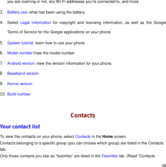                                                                                                                                                                                                  36 you are roaming or not, any Wi-Fi addresses you’re connected to, and more. 3. Battery use: what has been using the battery 4. Select  Legal information for copyright and licensing information, as well as the Google Terms of Service for the Google applications on your phone. 5. System tutorial: learn how to use your phone 6. Model number:View the model number  7. Android version: view the version information for your phone. 8. Baseband version 9. Kernel version 10. Build number  Contacts Your contact list To view the contacts on your phone, select Contacts in the Home screen.  Contacts belonging to a specific group (you can choose which group) are listed in the Contacts tab. Only those contacts you star as “favorites” are listed in the Favorites tab. (Read “Contacts 