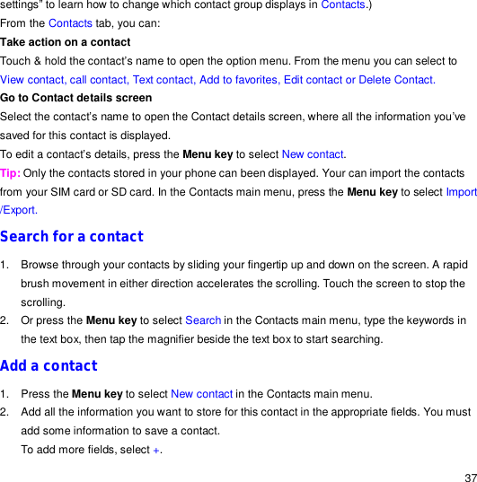                                                                                                                                                                                                  37 settings” to learn how to change which contact group displays in Contacts.) From the Contacts tab, you can: Take action on a contact  Touch &amp; hold the contact’s name to open the option menu. From the menu you can select to View contact, call contact, Text contact, Add to favorites, Edit contact or Delete Contact. Go to Contact details screen Select the contact’s name to open the Contact details screen, where all the information you’ve saved for this contact is displayed. To edit a contact’s details, press the Menu key to select New contact. Tip: Only the contacts stored in your phone can been displayed. Your can import the contacts from your SIM card or SD card. In the Contacts main menu, press the Menu key to select Import /Export. Search for a contact 1. Browse through your contacts by sliding your fingertip up and down on the screen. A rapid brush movement in either direction accelerates the scrolling. Touch the screen to stop the scrolling. 2. Or press the Menu key to select Search in the Contacts main menu, type the keywords in the text box, then tap the magnifier beside the text box to start searching. Add a contact 1. Press the Menu key to select New contact in the Contacts main menu. 2. Add all the information you want to store for this contact in the appropriate fields. You must add some information to save a contact. To add more fields, select +. 