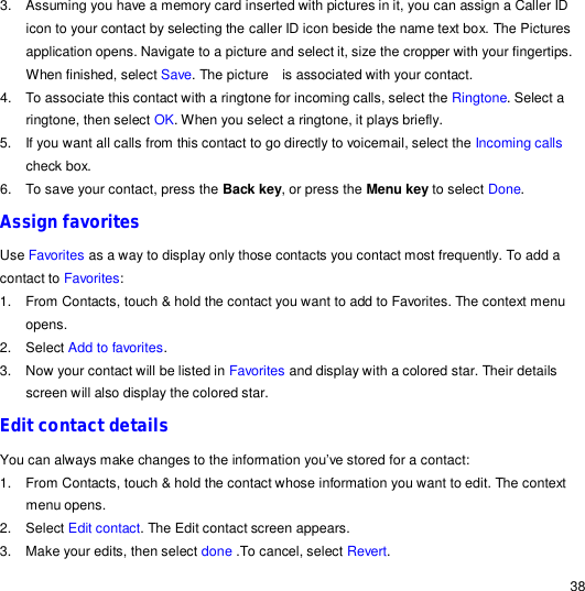                                                                                                                                                                                                  38 3. Assuming you have a memory card inserted with pictures in it, you can assign a Caller ID icon to your contact by selecting the caller ID icon beside the name text box. The Pictures application opens. Navigate to a picture and select it, size the cropper with your fingertips. When finished, select Save. The picture  is associated with your contact. 4. To associate this contact with a ringtone for incoming calls, select the Ringtone. Select a ringtone, then select OK. When you select a ringtone, it plays briefly. 5. If you want all calls from this contact to go directly to voicemail, select the Incoming calls check box. 6. To save your contact, press the Back key, or press the Menu key to select Done. Assign favorites Use Favorites as a way to display only those contacts you contact most frequently. To add a contact to Favorites: 1. From Contacts, touch &amp; hold the contact you want to add to Favorites. The context menu opens. 2. Select Add to favorites. 3. Now your contact will be listed in Favorites and display with a colored star. Their details screen will also display the colored star. Edit contact details You can always make changes to the information you’ve stored for a contact: 1. From Contacts, touch &amp; hold the contact whose information you want to edit. The context menu opens. 2. Select Edit contact. The Edit contact screen appears. 3. Make your edits, then select done .To cancel, select Revert. 