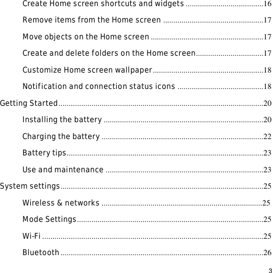                                                                                                                                                                                                  3 Create Home screen shortcuts and widgets......................................16 Remove items from the Home screen .................................................17 Move objects on the Home screen.......................................................17 Create and delete folders on the Home screen.................................17 Customize Home screen wallpaper......................................................18 Notification and connection status icons ..........................................18 Getting Started....................................................................................................20 Installing the battery..............................................................................20 Charging the battery...............................................................................22 Battery tips................................................................................................23 Use and maintenance .............................................................................23 System settings...................................................................................................25 Wireless &amp; networks...............................................................................25 Mode Settings...........................................................................................25 Wi-Fi............................................................................................................25 Bluetooth...................................................................................................26 