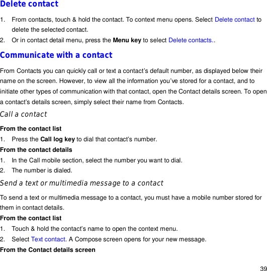                                                                                                                                                                                                  39 Delete contact 1. From contacts, touch &amp; hold the contact. To context menu opens. Select Delete contact to delete the selected contact. 2. Or in contact detail menu, press the Menu key to select Delete contacts.. Communicate with a contact From Contacts you can quickly call or text a contact’s default number, as displayed below their name on the screen. However, to view all the information you’ve stored for a contact, and to initiate other types of communication with that contact, open the Contact details screen. To open a contact’s details screen, simply select their name from Contacts. Call a contact  From the contact list 1. Press the Call log key to dial that contact’s number. From the contact details 1. In the Call mobile section, select the number you want to dial. 2. The number is dialed. Send a text or multimedia message to a contact To send a text or multimedia message to a contact, you must have a mobile number stored for them in contact details. From the contact list 1. Touch &amp; hold the contact’s name to open the context menu. 2. Select Text contact. A Compose screen opens for your new message. From the Contact details screen 