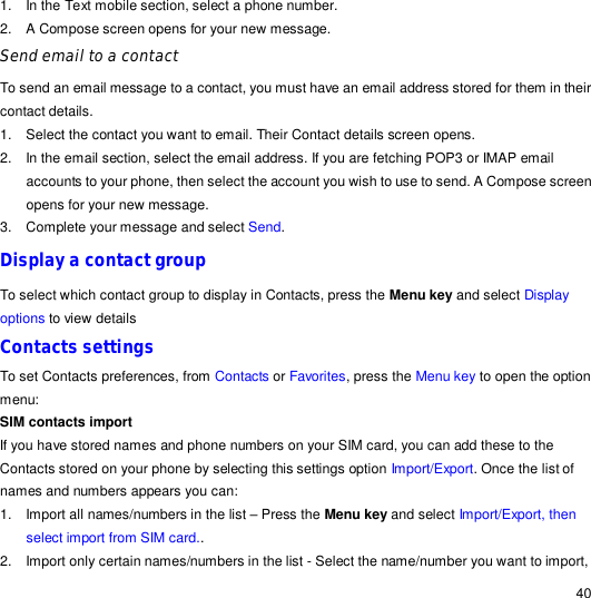                                                                                                                                                                                                  40 1. In the Text mobile section, select a phone number. 2. A Compose screen opens for your new message. Send email to a contact To send an email message to a contact, you must have an email address stored for them in their contact details. 1. Select the contact you want to email. Their Contact details screen opens. 2. In the email section, select the email address. If you are fetching POP3 or IMAP email accounts to your phone, then select the account you wish to use to send. A Compose screen opens for your new message. 3. Complete your message and select Send. Display a contact group To select which contact group to display in Contacts, press the Menu key and select Display options to view details Contacts settings To set Contacts preferences, from Contacts or Favorites, press the Menu key to open the option menu: SIM contacts import If you have stored names and phone numbers on your SIM card, you can add these to the Contacts stored on your phone by selecting this settings option Import/Export. Once the list of names and numbers appears you can: 1. Import all names/numbers in the list – Press the Menu key and select Import/Export, then select import from SIM card.. 2. Import only certain names/numbers in the list - Select the name/number you want to import, 