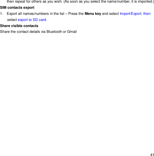                                                                                                                                                                                                  41 then repeat for others as you wish. (As soon as you select the name/number, it is imported.) SIM contacts export 1.  Export all names/numbers in the list – Press the Menu key and select Import/Export, then select export to SD card. Share visible contacts Share the contact details via Bluetooth or Gmail 