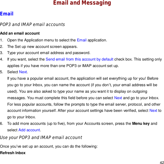                                                                                                                                                                                                  42 Email and Messaging Email POP3 and IMAP email accounts  Add an email account 1. Open the Application menu to select the Email application. 2. The Set up new account screen appears. 3. Type your account email address and password. 4. If you want, select the Send email from this account by default check box. This setting only applies if you have more than one POP3 or IMAP account set up. 5. Select Next. If you have a popular email account, the application will set everything up for you! Before you go to your Inbox, you can name the account (if you don’t, your email address will be used). You are also asked to type your name as you want it to display on outgoing messages. You must complete this field before you can select Next and go to your Inbox. For less popular accounts, follow the prompts to type the email server, protocol, and other account information yourself. After your account settings have been verified, select Next to go to your Inbox. 6. To add more accounts (up to five), from your Accounts screen, press the Menu key and select Add account. Use your POP3 and IMAP email account Once you’ve set up an account, you can do the following: Refresh Inbox  