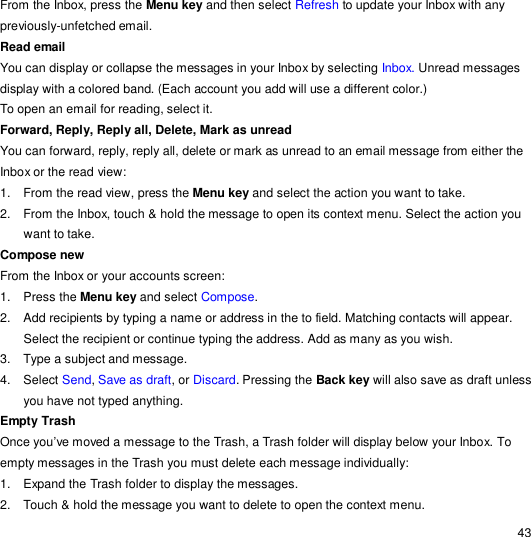                                                                                                                                                                                                  43 From the Inbox, press the Menu key and then select Refresh to update your Inbox with any previously-unfetched email. Read email  You can display or collapse the messages in your Inbox by selecting Inbox. Unread messages display with a colored band. (Each account you add will use a different color.) To open an email for reading, select it. Forward, Reply, Reply all, Delete, Mark as unread  You can forward, reply, reply all, delete or mark as unread to an email message from either the Inbox or the read view: 1. From the read view, press the Menu key and select the action you want to take. 2. From the Inbox, touch &amp; hold the message to open its context menu. Select the action you want to take. Compose new  From the Inbox or your accounts screen: 1. Press the Menu key and select Compose. 2. Add recipients by typing a name or address in the to field. Matching contacts will appear. Select the recipient or continue typing the address. Add as many as you wish. 3. Type a subject and message. 4. Select Send, Save as draft, or Discard. Pressing the Back key will also save as draft unless you have not typed anything. Empty Trash  Once you’ve moved a message to the Trash, a Trash folder will display below your Inbox. To empty messages in the Trash you must delete each message individually: 1. Expand the Trash folder to display the messages. 2. Touch &amp; hold the message you want to delete to open the context menu. 