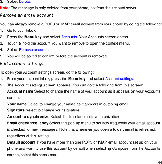                                                                                                                                                                                                  44 3. Select Delete.  Note: The message is only deleted from your phone, not from the account server. Remove an email account You can always remove a POP3 or IMAP email account from your phone by doing the following: 1. Go to your Inbox. 2. Press the Menu key and select Accounts. Your Accounts screen opens. 3. Touch &amp; hold the account you want to remove to open the context menu. 4. Select Remove account. 5. You will be asked to confirm before the account is removed. Edit account settings To open your Account settings screen, do the following: 1. From your account Inbox, press the Menu key and select Account settings. 2. The Account settings screen appears. You can do the following from this screen: Account name Select to change the name of your account as it appears on your Accounts screen. Your name Select to change your name as it appears in outgoing email. Signature Select to change your signature. Amount to synchronize Select the time for email synchronization Email check frequency Select this pop-up menu to set how frequently your email account is checked for new messages. Note that whenever you open a folder, email is refreshed, regardless of this setting. Default account If you have more than one POP3 or IMAP email account set up on your phone and want to use this account by default when selecting Compose from the Accounts screen, select this check box. 