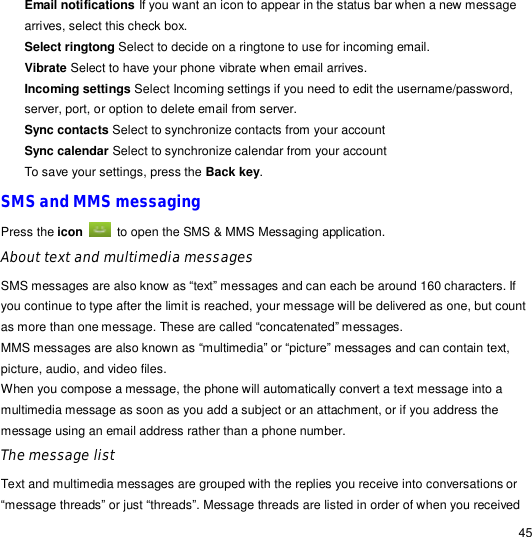                                                                                                                                                                                                  45 Email notifications If you want an icon to appear in the status bar when a new message arrives, select this check box. Select ringtong Select to decide on a ringtone to use for incoming email. Vibrate Select to have your phone vibrate when email arrives. Incoming settings Select Incoming settings if you need to edit the username/password, server, port, or option to delete email from server. Sync contacts Select to synchronize contacts from your account Sync calendar Select to synchronize calendar from your account To save your settings, press the Back key. SMS and MMS messaging Press the icon  to open the SMS &amp; MMS Messaging application.  About text and multimedia messages SMS messages are also know as “text” messages and can each be around 160 characters. If you continue to type after the limit is reached, your message will be delivered as one, but count as more than one message. These are called “concatenated” messages. MMS messages are also known as “multimedia” or “picture” messages and can contain text, picture, audio, and video files. When you compose a message, the phone will automatically convert a text message into a multimedia message as soon as you add a subject or an attachment, or if you address the message using an email address rather than a phone number. The message list Text and multimedia messages are grouped with the replies you receive into conversations or “message threads” or just “threads”. Message threads are listed in order of when you received 