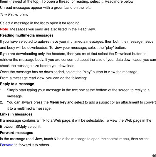                                                                                                                                                                                                  46 them (newest at the top). To open a thread for reading, select it. Read more below. Unread messages appear with a green band on the left. The Read view Select a message in the list to open it for reading.  Note: Messages you send are also listed in the Read view. Reading multimedia messages If you have selected to auto-retrieve your multimedia messages, then both the message header and body will be downloaded. To view your message, select the “play” button. If you are downloading only the headers, then you must first select the Download button to retrieve the message body. If you are concerned about the size of your data downloads, you can check the message size before you download. Once the message has be downloaded, select the “play” button to view the message. From a message read view, you can do the following: Reply to a message  1. Simply start typing your message in the text box at the bottom of the screen to reply to a message. 2. You can always press the Menu key and select to add a subject or an attachment to convert it to a multimedia message. Links in messages If a message contains a link to a Web page, it will be selectable. To view the Web page in the Browser, SIMply select it. Forward messages In the message read view, touch &amp; hold the message to open the context menu, then select Forward to forward it to others. 