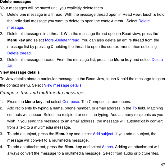                                                                                                                                                                                                  47 Delete messages  Your messages will be saved until you explicitly delete them. 1. Delete one message in a thread: With the message thread open in Read view, touch &amp; hold the individual message you want to delete to open the context menu. Select Delete message. 2. Delete all messages in a thread: With the message thread open in Read view, press the Menu key and select More&gt;Delete thread. You can also delete an entire thread from the message list by pressing &amp; holding the thread to open the context menu, then selecting Delete thread. 3. Delete all message threads: From the message list, press the Menu key and select Delete All View message details  To view details about a particular message, in the Read view, touch &amp; hold the message to open the context menu. Select View message details. Compose text and multimedia messages 1. Press the Menu key and select Compose. The Compose screen opens. 2. Add recipients by typing a name, phone number, or email address in the To field. Matching contacts will appear. Select the recipient or continue typing. Add as many recipients as you wish. If you send the message to an email address, the message will automatically convert from a text to a multimedia message. 3. To add a subject, press the Menu key and select Add subject. If you add a subject, the message will convert to a multimedia message. 4. To add an attachment, press the Menu key and select Attach. Adding an attachment will always convert the message to a multimedia message. Select from audio or picture files. 