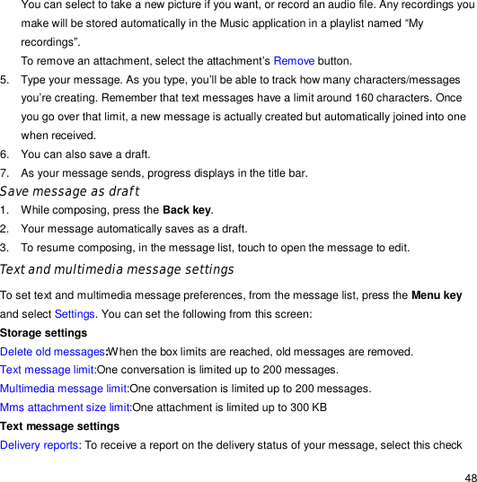                                                                                                                                                                                                  48 You can select to take a new picture if you want, or record an audio file. Any recordings you make will be stored automatically in the Music application in a playlist named “My recordings”. To remove an attachment, select the attachment’s Remove button. 5. Type your message. As you type, you’ll be able to track how many characters/messages you’re creating. Remember that text messages have a limit around 160 characters. Once you go over that limit, a new message is actually created but automatically joined into one when received. 6. You can also save a draft. 7. As your message sends, progress displays in the title bar.   Save message as draft 1. While composing, press the Back key. 2. Your message automatically saves as a draft. 3. To resume composing, in the message list, touch to open the message to edit. Text and multimedia message settings To set text and multimedia message preferences, from the message list, press the Menu key and select Settings. You can set the following from this screen: Storage settings Delete old messages:When the box limits are reached, old messages are removed. Text message limit:One conversation is limited up to 200 messages. Multimedia message limit:One conversation is limited up to 200 messages. Mms attachment size limit:One attachment is limited up to 300 KB Text message settings Delivery reports: To receive a report on the delivery status of your message, select this check 