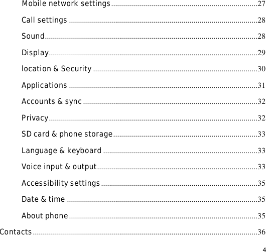                                                                                                                                                                                                  4  Mobile network settings.........................................................................27 Call settings..............................................................................................28 Sound..........................................................................................................28 Display........................................................................................................29 location &amp; Security..................................................................................30 Applications..............................................................................................31 Accounts &amp; sync.......................................................................................32 Privacy........................................................................................................32 SD card &amp; phone storage........................................................................33 Language &amp; keyboard.............................................................................33 Voice input &amp; output................................................................................33 Accessibility settings..............................................................................35 Date &amp; time...............................................................................................35 About phone..............................................................................................35 Contacts................................................................................................................36 