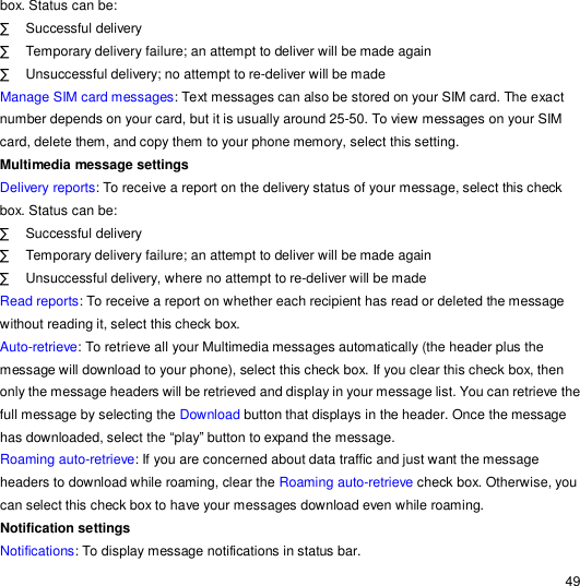                                                                                                                                                                                                  49 box. Status can be: · Successful delivery · Temporary delivery failure; an attempt to deliver will be made again · Unsuccessful delivery; no attempt to re-deliver will be made Manage SIM card messages: Text messages can also be stored on your SIM card. The exact number depends on your card, but it is usually around 25-50. To view messages on your SIM card, delete them, and copy them to your phone memory, select this setting. Multimedia message settings Delivery reports: To receive a report on the delivery status of your message, select this check box. Status can be: · Successful delivery · Temporary delivery failure; an attempt to deliver will be made again · Unsuccessful delivery, where no attempt to re-deliver will be made Read reports: To receive a report on whether each recipient has read or deleted the message without reading it, select this check box. Auto-retrieve: To retrieve all your Multimedia messages automatically (the header plus the message will download to your phone), select this check box. If you clear this check box, then only the message headers will be retrieved and display in your message list. You can retrieve the full message by selecting the Download button that displays in the header. Once the message has downloaded, select the “play” button to expand the message. Roaming auto-retrieve: If you are concerned about data traffic and just want the message headers to download while roaming, clear the Roaming auto-retrieve check box. Otherwise, you can select this check box to have your messages download even while roaming. Notification settings  Notifications: To display message notifications in status bar. 