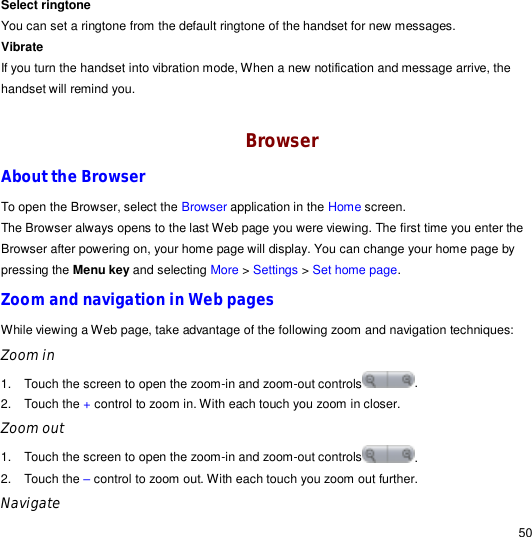                                                                                                                                                                                                  50 Select ringtone You can set a ringtone from the default ringtone of the handset for new messages. Vibrate If you turn the handset into vibration mode, When a new notification and message arrive, the handset will remind you.  Browser About the Browser To open the Browser, select the Browser application in the Home screen. The Browser always opens to the last Web page you were viewing. The first time you enter the Browser after powering on, your home page will display. You can change your home page by pressing the Menu key and selecting More &gt; Settings &gt; Set home page.  Zoom and navigation in Web pages While viewing a Web page, take advantage of the following zoom and navigation techniques: Zoom in 1. Touch the screen to open the zoom-in and zoom-out controls .  2. Touch the + control to zoom in. With each touch you zoom in closer. Zoom out 1. Touch the screen to open the zoom-in and zoom-out controls .  2. Touch the – control to zoom out. With each touch you zoom out further. Navigate  