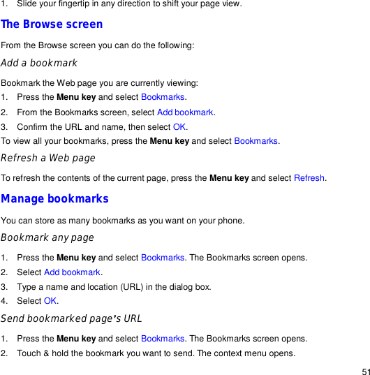                                                                                                                                                                                                  51 1. Slide your fingertip in any direction to shift your page view. The Browse screen From the Browse screen you can do the following: Add a bookmark  Bookmark the Web page you are currently viewing: 1. Press the Menu key and select Bookmarks. 2. From the Bookmarks screen, select Add bookmark. 3. Confirm the URL and name, then select OK. To view all your bookmarks, press the Menu key and select Bookmarks. Refresh a Web page  To refresh the contents of the current page, press the Menu key and select Refresh. Manage bookmarks You can store as many bookmarks as you want on your phone. Bookmark any page  1. Press the Menu key and select Bookmarks. The Bookmarks screen opens. 2. Select Add bookmark. 3. Type a name and location (URL) in the dialog box. 4. Select OK. Send bookmarked page’s URL 1. Press the Menu key and select Bookmarks. The Bookmarks screen opens. 2. Touch &amp; hold the bookmark you want to send. The context menu opens. 