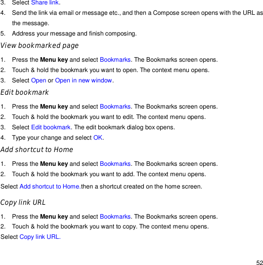                                                                                                                                                                                                  52 3. Select Share link. 4. Send the link via email or message etc., and then a Compose screen opens with the URL as the message. 5. Address your message and finish composing. View bookmarked page   1. Press the Menu key and select Bookmarks. The Bookmarks screen opens. 2. Touch &amp; hold the bookmark you want to open. The context menu opens. 3. Select Open or Open in new window. Edit bookmark  1. Press the Menu key and select Bookmarks. The Bookmarks screen opens. 2. Touch &amp; hold the bookmark you want to edit. The context menu opens. 3. Select Edit bookmark. The edit bookmark dialog box opens. 4. Type your change and select OK. Add shortcut to Home 1. Press the Menu key and select Bookmarks. The Bookmarks screen opens. 2. Touch &amp; hold the bookmark you want to add. The context menu opens. Select Add shortcut to Home.then a shortcut created on the home screen. Copy link URL 1. Press the Menu key and select Bookmarks. The Bookmarks screen opens. 2. Touch &amp; hold the bookmark you want to copy. The context menu opens. Select Copy link URL. 