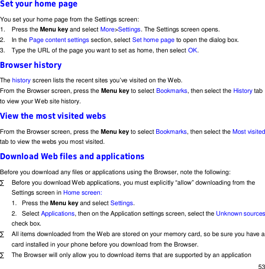                                                                                                                                                                                                  53 Set your home page You set your home page from the Settings screen: 1. Press the Menu key and select More&gt;Settings. The Settings screen opens. 2. In the Page content settings section, select Set home page to open the dialog box. 3. Type the URL of the page you want to set as home, then select OK. Browser history The history screen lists the recent sites you’ve visited on the Web.  From the Browser screen, press the Menu key to select Bookmarks, then select the History tab to view your Web site history. View the most visited webs From the Browser screen, press the Menu key to select Bookmarks, then select the Most visited tab to view the webs you most visited. Download Web files and applications Before you download any files or applications using the Browser, note the following: · Before you download Web applications, you must explicitly “allow” downloading from the Settings screen in Home screen: 1. Press the Menu key and select Settings. 2. Select Applications, then on the Application settings screen, select the Unknown sources check box. · All items downloaded from the Web are stored on your memory card, so be sure you have a card installed in your phone before you download from the Browser.  · The Browser will only allow you to download items that are supported by an application 