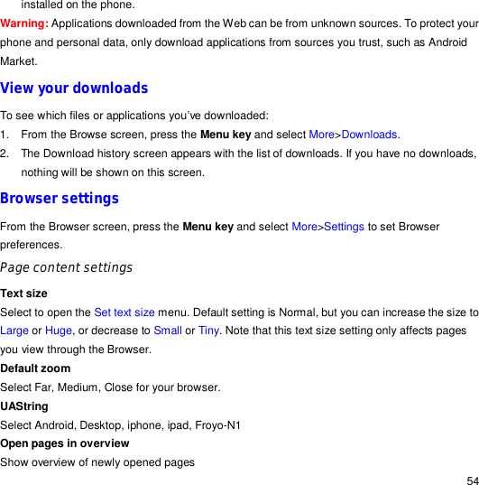                                                                                                                                                                                                  54 installed on the phone. Warning: Applications downloaded from the Web can be from unknown sources. To protect your phone and personal data, only download applications from sources you trust, such as Android Market. View your downloads To see which files or applications you’ve downloaded: 1. From the Browse screen, press the Menu key and select More&gt;Downloads. 2. The Download history screen appears with the list of downloads. If you have no downloads, nothing will be shown on this screen. Browser settings From the Browser screen, press the Menu key and select More&gt;Settings to set Browser preferences. Page content settings Text size  Select to open the Set text size menu. Default setting is Normal, but you can increase the size to Large or Huge, or decrease to Small or Tiny. Note that this text size setting only affects pages you view through the Browser. Default zoom Select Far, Medium, Close for your browser. UAString Select Android, Desktop, iphone, ipad, Froyo-N1 Open pages in overview Show overview of newly opened pages 
