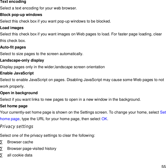                                                                                                                                                                                                  55 Text encoding Select a text encoding for your web browser. Block pop-up windows  Select this check box if you want pop-up windows to be blocked. Load images  Select this check box if you want images on Web pages to load. For faster page loading, clear this check box. Auto-fit pages  Select to size pages to the screen automatically. Landscape-only display Display pages only in the wider,landscape screen orientation Enable JavaScript Select to enable JavaScript on pages. Disabling JavaScript may cause some Web pages to not work properly. Open in background  Select if you want links to new pages to open in a new window in the background. Set home page  Your currently-set home page is shown on the Settings screen. To change your home, select Set home page, type the URL for your home page, then select OK. Privacy settings  Select one of the privacy settings to clear the following: · Browser cache · Browser page-visited history · all cookie data 