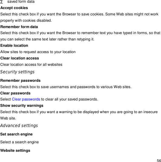                                                                                                                                                                                                  56 · saved form data Accept cookies  Select this check box if you want the Browser to save cookies. Some Web sites might not work properly with cookies disabled. Remember form data  Select this check box if you want the Browser to remember text you have typed in forms, so that you can select the same text later rather than retyping it. Enable location Allow sites to request access to your location Clear location access Clear location access for all websites Security settings Remember passwords   Select this check box to save usernames and passwords to various Web sites. Clear passwords  Select Clear passwords to clear all your saved passwords. Show security warnings  Select this check box if you want a warning to be displayed when you are going to an insecure Web site. Advanced settings Set search engine Select a search engine Website settings  