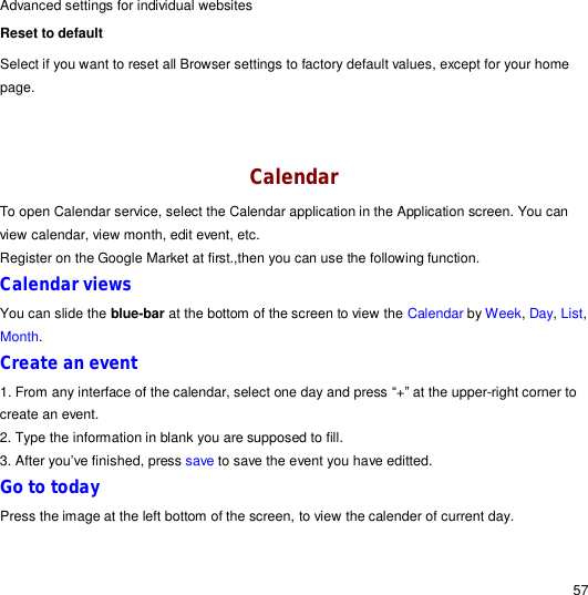                                                                                                                                                                                                  57 Advanced settings for individual websites Reset to default  Select if you want to reset all Browser settings to factory default values, except for your home page.   Calendar To open Calendar service, select the Calendar application in the Application screen. You can view calendar, view month, edit event, etc. Register on the Google Market at first.,then you can use the following function. Calendar views You can slide the blue-bar at the bottom of the screen to view the Calendar by Week, Day, List, Month.  Create an event 1. From any interface of the calendar, select one day and press “+” at the upper-right corner to create an event.  2. Type the information in blank you are supposed to fill. 3. After you’ve finished, press save to save the event you have editted. Go to today Press the image at the left bottom of the screen, to view the calender of current day.  