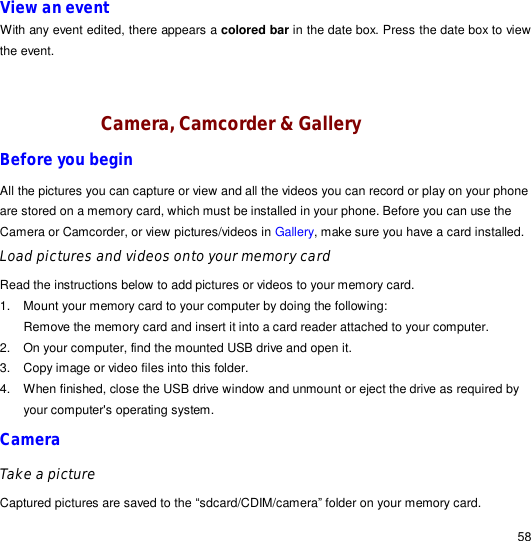                                                                                                                                                                                                  58 View an event With any event edited, there appears a colored bar in the date box. Press the date box to view the event.   Camera, Camcorder &amp; Gallery Before you begin All the pictures you can capture or view and all the videos you can record or play on your phone are stored on a memory card, which must be installed in your phone. Before you can use the Camera or Camcorder, or view pictures/videos in Gallery, make sure you have a card installed.  Load pictures and videos onto your memory card Read the instructions below to add pictures or videos to your memory card.  1. Mount your memory card to your computer by doing the following: Remove the memory card and insert it into a card reader attached to your computer. 2. On your computer, find the mounted USB drive and open it. 3. Copy image or video files into this folder.  4. When finished, close the USB drive window and unmount or eject the drive as required by your computer&apos;s operating system.  Camera Take a picture Captured pictures are saved to the “sdcard/CDIM/camera” folder on your memory card. 