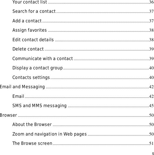                                                                                                                                                                                                  5 Your contact list .......................................................................................36 Search for a contact................................................................................37 Add a contact............................................................................................37 Assign favorites .......................................................................................38 Edit contact details .................................................................................38 Delete contact..........................................................................................39 Communicate with a contact.................................................................39 Display a contact group..........................................................................40 Contacts settings.....................................................................................40 Email and Messaging.........................................................................................42 Email...........................................................................................................42 SMS and MMS messaging ......................................................................45 Browser.................................................................................................................50 About the Browser ...................................................................................50 Zoom and navigation in Web pages.....................................................50 The Browse screen...................................................................................51 