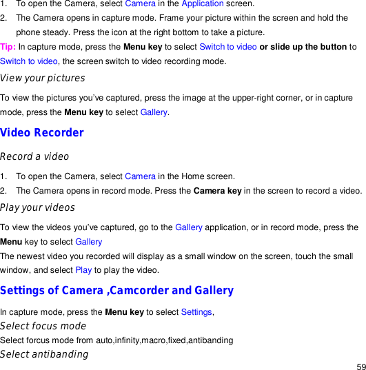                                                                                                                                                                                                  59 1. To open the Camera, select Camera in the Application screen. 2. The Camera opens in capture mode. Frame your picture within the screen and hold the phone steady. Press the icon at the right bottom to take a picture. Tip: In capture mode, press the Menu key to select Switch to video or slide up the button to Switch to video, the screen switch to video recording mode. View your pictures To view the pictures you’ve captured, press the image at the upper-right corner, or in capture mode, press the Menu key to select Gallery.  Video Recorder Record a video 1. To open the Camera, select Camera in the Home screen. 2. The Camera opens in record mode. Press the Camera key in the screen to record a video.  Play your videos To view the videos you’ve captured, go to the Gallery application, or in record mode, press the Menu key to select Gallery  The newest video you recorded will display as a small window on the screen, touch the small window, and select Play to play the video. Settings of Camera ,Camcorder and Gallery In capture mode, press the Menu key to select Settings, Select focus mode Select forcus mode from auto,infinity,macro,fixed,antibanding Select antibanding 