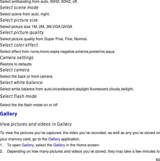                                                                                                                                                                                                  60 Select antibanding from auto, 50HZ, 60HZ, off. Select scene mode Select scene from auto, night. Select picture size Select picture size 1M, 2M, 3M,VGA,QVGA Select picture quality Select picture quality from Super Fine, Fine, Normal. Select color effect Select effect from none,mono,sepia,negative,solarize,posterize,aqua Camera settings Restore to defaults Select camera Select the back or front camera Select white balance Select white balance from auto,incandescent,daylight,fluorescent,cloudy,twilight. Select flash mode Select the the flash mode on or off Gallery View pictures and videos in Gallery To view the pictures you’ve captured, the video you’ve recorded, as well as any you’ve stored on your memory card, go to the Gallery application. 1. To open Gallery, select the Gallery in the Home screen. 2. Depending on how many pictures and videos you’ve stored, they may take a few minutes to 
