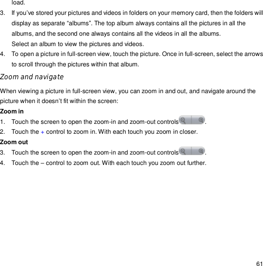                                                                                                                                                                                                  61 load. 3. If you’ve stored your pictures and videos in folders on your memory card, then the folders will display as separate “albums”. The top album always contains all the pictures in all the albums, and the second one always contains all the videos in all the albums. Select an album to view the pictures and videos. 4. To open a picture in full-screen view, touch the picture. Once in full-screen, select the arrows to scroll through the pictures within that album. Zoom and navigate When viewing a picture in full-screen view, you can zoom in and out, and navigate around the picture when it doesn’t fit within the screen: Zoom in  1. Touch the screen to open the zoom-in and zoom-out controls .  2. Touch the + control to zoom in. With each touch you zoom in closer. Zoom out 3. Touch the screen to open the zoom-in and zoom-out controls . 4. Touch the – control to zoom out. With each touch you zoom out further. 