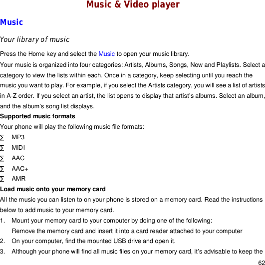                                                                                                                                                                                                  62 Music &amp; Video player Music Your library of music Press the Home key and select the Music to open your music library. Your music is organized into four categories: Artists, Albums, Songs, Now and Playlists. Select a category to view the lists within each. Once in a category, keep selecting until you reach the music you want to play. For example, if you select the Artists category, you will see a list of artists in A-Z order. If you select an artist, the list opens to display that artist’s albums. Select an album, and the album’s song list displays. Supported music formats Your phone will play the following music file formats: · MP3 · MIDI · AAC · AAC+ · AMR Load music onto your memory card All the music you can listen to on your phone is stored on a memory card. Read the instructions below to add music to your memory card. 1. Mount your memory card to your computer by doing one of the following: Remove the memory card and insert it into a card reader attached to your computer 2. On your computer, find the mounted USB drive and open it. 3. Although your phone will find all music files on your memory card, it’s advisable to keep the 