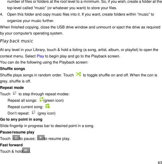                                                                                                                                                                                                  63 number of files or folders at the root level to a minimum. So, if you wish, create a folder at the top-level called “music” (or whatever you want) to store your files. 4. Open this folder and copy music files into it. If you want, create folders within “music” to organize your music further. When finished copying, close the USB drive window and unmount or eject the drive as required by your computer&apos;s operating system.  Play back music At any level in your Library, touch &amp; hold a listing (a song, artist, album, or playlist) to open the context menu. Select Play to begin play and go to the Playback screen. You can do the following using the Playback screen: Shuffle songs  Shuffle plays songs in random order. Touch   to toggle shuffle on and off. When the con is grey, shuffle is off. Repeat mode Touch   to step through repeat modes: Repeat all songs:  (green icon) Repeat current song:   Don’t repeat:   (grey icon) Go to any point in song  Slide fingertip in progress bar to desired point in a song. Pause/resume play  Touch  to pause;  to resume play. Fast forward  Touch &amp; hold . 