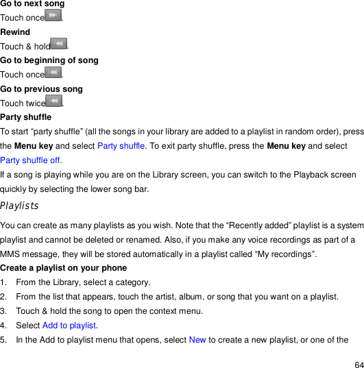                                                                                                                                                                                                  64 Go to next song  Touch once . Rewind  Touch &amp; hold . Go to beginning of song  Touch once . Go to previous song  Touch twice . Party shuffle  To start “party shuffle” (all the songs in your library are added to a playlist in random order), press the Menu key and select Party shuffle. To exit party shuffle, press the Menu key and select Party shuffle off.  If a song is playing while you are on the Library screen, you can switch to the Playback screen quickly by selecting the lower song bar. Playlists You can create as many playlists as you wish. Note that the “Recently added” playlist is a system playlist and cannot be deleted or renamed. Also, if you make any voice recordings as part of a MMS message, they will be stored automatically in a playlist called “My recordings”. Create a playlist on your phone 1. From the Library, select a category. 2. From the list that appears, touch the artist, album, or song that you want on a playlist. 3. Touch &amp; hold the song to open the context menu. 4. Select Add to playlist. 5. In the Add to playlist menu that opens, select New to create a new playlist, or one of the 