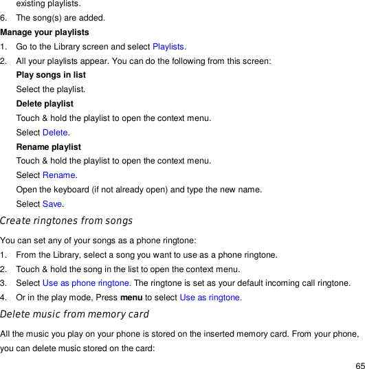                                                                                                                                                                                                  65 existing playlists. 6. The song(s) are added. Manage your playlists 1. Go to the Library screen and select Playlists. 2. All your playlists appear. You can do the following from this screen: Play songs in list  Select the playlist. Delete playlist  Touch &amp; hold the playlist to open the context menu. Select Delete. Rename playlist Touch &amp; hold the playlist to open the context menu. Select Rename. Open the keyboard (if not already open) and type the new name. Select Save. Create ringtones from songs You can set any of your songs as a phone ringtone: 1. From the Library, select a song you want to use as a phone ringtone. 2. Touch &amp; hold the song in the list to open the context menu. 3. Select Use as phone ringtone. The ringtone is set as your default incoming call ringtone. 4.  Or in the play mode, Press menu to select Use as ringtone. Delete music from memory card All the music you play on your phone is stored on the inserted memory card. From your phone, you can delete music stored on the card: 