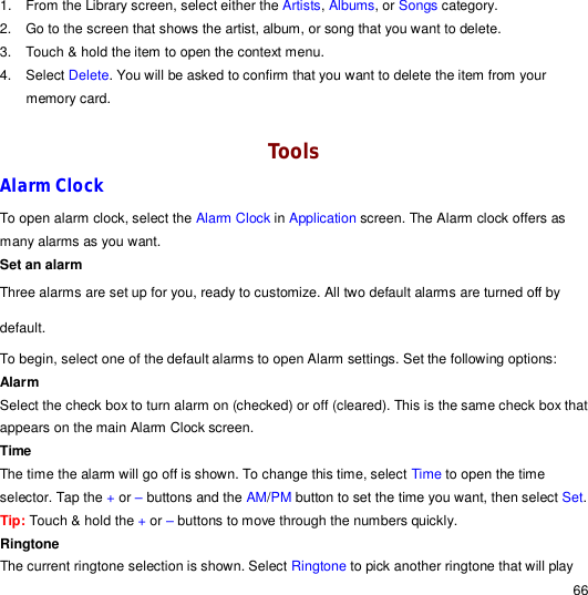                                                                                                                                                                                                  66 1. From the Library screen, select either the Artists, Albums, or Songs category. 2. Go to the screen that shows the artist, album, or song that you want to delete. 3. Touch &amp; hold the item to open the context menu. 4. Select Delete. You will be asked to confirm that you want to delete the item from your memory card.  Tools Alarm Clock To open alarm clock, select the Alarm Clock in Application screen. The Alarm clock offers as many alarms as you want. Set an alarm Three alarms are set up for you, ready to customize. All two default alarms are turned off by default. To begin, select one of the default alarms to open Alarm settings. Set the following options: Alarm  Select the check box to turn alarm on (checked) or off (cleared). This is the same check box that appears on the main Alarm Clock screen. Time  The time the alarm will go off is shown. To change this time, select Time to open the time selector. Tap the + or – buttons and the AM/PM button to set the time you want, then select Set. Tip: Touch &amp; hold the + or – buttons to move through the numbers quickly. Ringtone  The current ringtone selection is shown. Select Ringtone to pick another ringtone that will play 