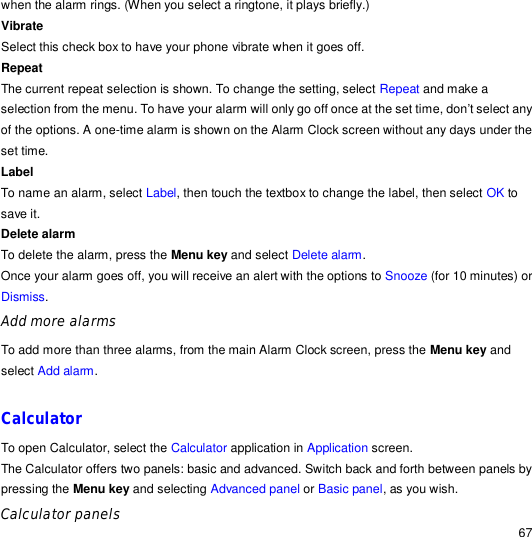                                                                                                                                                                                                  67 when the alarm rings. (When you select a ringtone, it plays briefly.) Vibrate  Select this check box to have your phone vibrate when it goes off. Repeat  The current repeat selection is shown. To change the setting, select Repeat and make a selection from the menu. To have your alarm will only go off once at the set time, don’t select any of the options. A one-time alarm is shown on the Alarm Clock screen without any days under the set time. Label To name an alarm, select Label, then touch the textbox to change the label, then select OK to save it.  Delete alarm  To delete the alarm, press the Menu key and select Delete alarm. Once your alarm goes off, you will receive an alert with the options to Snooze (for 10 minutes) or Dismiss. Add more alarms To add more than three alarms, from the main Alarm Clock screen, press the Menu key and select Add alarm.  Calculator To open Calculator, select the Calculator application in Application screen. The Calculator offers two panels: basic and advanced. Switch back and forth between panels by pressing the Menu key and selecting Advanced panel or Basic panel, as you wish. Calculator panels 