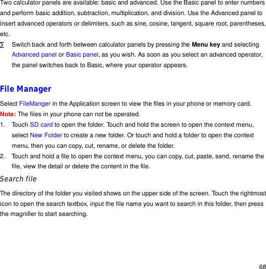                                                                                                                                                                                                  68 Two calculator panels are available: basic and advanced. Use the Basic panel to enter numbers and perform basic addition, subtraction, multiplication, and division. Use the Advanced panel to insert advanced operators or delimiters, such as sine, cosine, tangent, square root, parentheses, etc. · Switch back and forth between calculator panels by pressing the Menu key and selecting Advanced panel or Basic panel, as you wish. As soon as you select an advanced operator, the panel switches back to Basic, where your operator appears.  File Manager Select FileManger in the Application screen to view the files in your phone or memory card. Note: The files in your phone can not be operated. 1. Touch SD card to open the folder. Touch and hold the screen to open the context menu, select New Folder to create a new folder. Or touch and hold a folder to open the context menu, then you can copy, cut, rename, or delete the folder. 2. Touch and hold a file to open the context menu, you can copy, cut, paste, send, rename the file, view the detail or delete the content in the file. Search file The directory of the folder you visited shows on the upper side of the screen. Touch the rightmost icon to open the search textbox, input the file name you want to search in this folder, then press the magnifier to start searching. 