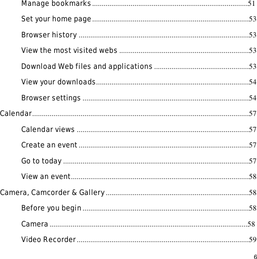                                                                                                                                                                                                  6 Manage bookmarks.................................................................................51 Set your home page.................................................................................53 Browser history........................................................................................53 View the most visited webs...................................................................53 Download Web files and applications.................................................53 View your downloads...............................................................................54 Browser settings......................................................................................54 Calendar................................................................................................................57 Calendar views .........................................................................................57 Create an event........................................................................................57 Go to today................................................................................................57 View an event............................................................................................58 Camera, Camcorder &amp; Gallery..........................................................................58 Before you begin......................................................................................58 Camera.......................................................................................................58 Video Recorder.........................................................................................59 