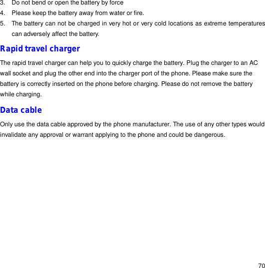                                                                                                                                                                                                  70 3. Do not bend or open the battery by force 4. Please keep the battery away from water or fire. 5. The battery can not be charged in very hot or very cold locations as extreme temperatures can adversely affect the battery. Rapid travel charger The rapid travel charger can help you to quickly charge the battery. Plug the charger to an AC wall socket and plug the other end into the charger port of the phone. Please make sure the battery is correctly inserted on the phone before charging. Please do not remove the battery while charging. Data cable Only use the data cable approved by the phone manufacturer. The use of any other types would invalidate any approval or warrant applying to the phone and could be dangerous.            